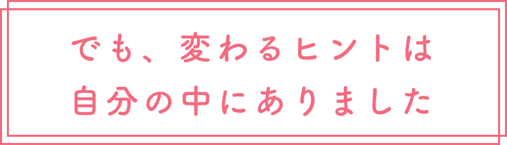 でも、変わるヒントは自分の中にありました